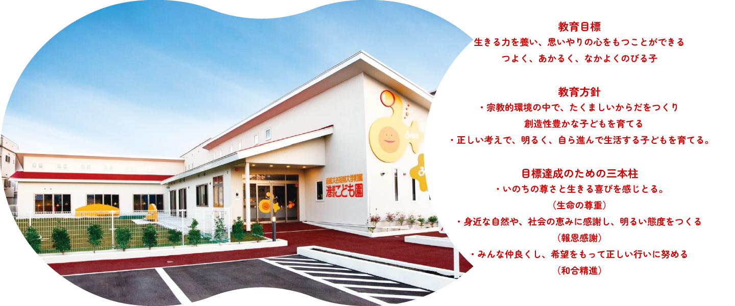 教育目標　生きる力を養い、思いやりの心をもつことができる「つよく、あかるく、なかよくのびる子」教育方針・宗教的環境の中で、たくましいからだをつくり創造性豊かな子どもを育てる。・正しい考えで、明るく、自ら進んで生活する子どもを育てる。目標達成のための三本柱・いのちの尊さと生きる喜びを感じとる。（生命の尊重）・身近な自然や、社会のめぐみに感謝し、明るい態度をつくる。（報恩感謝）・みんな仲良くし、希望をもって正しい行いに努める。（和合精進）